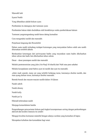 Mansukh’anh
Syarat Naskh
Yang dibatalkan adalah hokum syara
Pembatalan itu datangnya dari tuntunan syara
Pembatalan hukun tidak disebabkan oleh berakhirnya waktu pemberlakuan hukum
Tuntunan yangmengandung naskh harus dating kemudian
Cara mengetahui nasikh dan mansukh:
Penjelasan langsung dari Rosululloh
Dalam suatu naskh terkadang terdapat keterangan yang menyatakan bahwa salah satu naskh
diturunkan terlebih dahulu
Berdasarkan keterangan dari periwayatan hadits yang meyatakan suatu hadits dikeluarkan
tahun sekian dan hadts lain dikeluarkan tahun sekian.
Dasar – dasar penetapan nasikh dan mansukh
Melalui pentransmisian yang jelas (An-Naql Al-sharih) dari Nabi atau para sahabat
Melalui kesepakatan umat bahwa ayat ini nasikh dan ayat itu mansukh.
,elalui studi sejarah, mana yat yang terlebih belakang turun, karenanya disebut nasikh, dan
man ayang duluan turun, karenanya disebut mansukh.
Bentuk-benuk dan macam-macam nasikh dalam Al-Quran
Naskh sahrih
Naskh dimmy
Naskh kully
Naskh juz’iy
Hikmah keberadaan naskh
Menjaga kemaslahatan hamba
Pengembangan pensyariatan hokum pad tingkat kesempurnaan seiring dengan perkembangan
dakwah dan kondisi manusia itu sendiri
Menguji kwalitas keimanan mukallaf dengan adanya suruhan yang kemudian di hapus
Merupakan kebaikan dan kemudahan bagi umat.

18

 