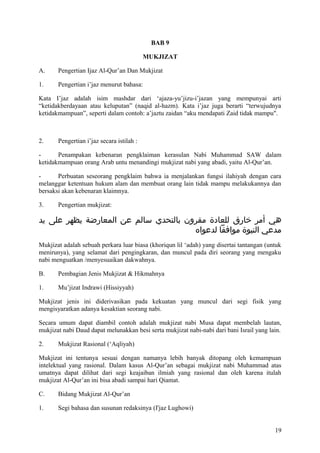 BAB 9
MUKJIZAT
A.

Pengertian Ijaz Al-Qur’an Dan Mukjizat

1.

Pengertian i’jaz menurut bahasa:

Kata I’jaz adalah isim mashdar dari ‘ajaza-yu’jizu-i’jazan yang mempunyai arti
“ketidakberdayaan atau keluputan” (naqid al-hazm). Kata i’jaz juga berarti “terwujudnya
ketidakmampuan”, seperti dalam contoh: a’jaztu zaidan “aku mendapati Zaid tidak mampu".

2.

Pengertian i’jaz secara istilah :

Penampakan kebenaran pengklaiman kerasulan Nabi Muhammad SAW dalam
ketidakmampuan orang Arab untu menandingi mukjizat nabi yang abadi, yaitu Al-Qur’an.
Perbuatan seseorang pengklaim bahwa ia menjalankan fungsi ilahiyah dengan cara
melanggar ketentuan hukum alam dan membuat orang lain tidak mampu melakukannya dan
bersaksi akan kebenaran klaimnya.
3.

Pengertian mukjizat:

‫هي أمر خارق للعادة مقرون بالتحدي سالم عن المعارضة يظهر على يد‬
‫مدعي النبوة موافقا لدعواه‬
Mukjizat adalah sebuah perkara luar biasa (khoriqun lil ‘adah) yang disertai tantangan (untuk
menirunya), yang selamat dari pengingkaran, dan muncul pada diri seorang yang mengaku
nabi menguatkan /menyesuaikan dakwahnya.
B.

Pembagian Jenis Mukjizat & Hikmahnya

1.

Mu’jizat Indrawi (Hissiyyah)

Mukjizat jenis ini diderivasikan pada kekuatan yang muncul dari segi fisik yang
mengisyaratkan adanya kesaktian seorang nabi.
Secara umum dapat diambil contoh adalah mukjizat nabi Musa dapat membelah lautan,
mukjizat nabi Daud dapat melunakkan besi serta mukjizat nabi-nabi dari bani Israil yang lain.
2.

Mukjizat Rasional (‘Aqliyah)

Mukjizat ini tentunya sesuai dengan namanya lebih banyak ditopang oleh kemampuan
intelektual yang rasional. Dalam kasus Al-Qur’an sebagai mukjizat nabi Muhammad atas
umatnya dapat dilihat dari segi keajaiban ilmiah yang rasional dan oleh karena itulah
mukjizat Al-Qur’an ini bisa abadi sampai hari Qiamat.
C.

Bidang Mukjizat Al-Qur’an

1.

Segi bahasa dan susunan redaksinya (I'jaz Lughowi)
19

 