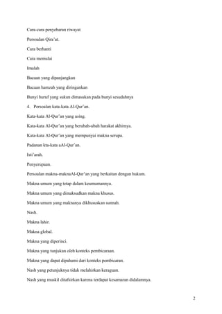 Cara-cara penyebaran riwayat
Persoalan Qira’at.
Cara berhanti
Cara memulai
Imalah
Bacaan yang dipanjangkan
Bacaan hamzah yang diringankan
Bunyi huruf yang sukun dimasukan pada bunyi sesudahnya
4. Persoalan kata-kata Al-Qur’an.
Kata-kata Al-Qur’an yang asing.
Kata-kata Al-Qur’an yang berubah-ubah harakat akhirnya.
Kata-kata Al-Qur’an yang mempunyai makna serupa.
Padanan kta-kata aAl-Qur’an.
Isti’arah.
Penyerupaan.
Persoalan makna-maknaAl-Qur’an yang berkaitan dengan hukum.
Makna umum yang tetap dalam keumumannya.
Makna umum yang dimaksudkan makna khusus.
Makna umum yang maknanya dikhususkan sunnah.
Nash.
Makna lahir.
Makna global.
Makna yang diperinci.
Makna yang tunjukan oleh konteks pembicaraan.
Makna yang dapat dipahami dari konteks pembicaran.
Nash yang petunjuknya tidak melahirkan keraguan.
Nash yang muskil ditafsirkan karena terdapat kesamaran didalamnya.

2

 