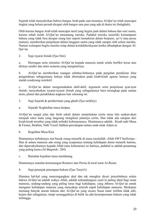Sejarah telah menyaksikan bahwa bangsa Arab pada saat turunnya Al-Qur’an telah mencapai
tingkat yang belum pernah dicapai oleh bangsa satu pun yang ada di dunia ini (balaghah).
Oleh karena bangsa Arab telah mencapai taraf yang begitu jauh dalam bahasa dan seni sastra,
karena sebab itulah Al-Qur’an menantang mereka. Padahal mereka memiliki kemampuan
bahasa yang tidak bisa dicapai orang lain seperti kemahiran dalam berpuisi, syi’ir atau prosa
(natsar), memberikan penjelasan dalam langgam sastra yang tidak sampai oleh selain mereka.
Namun walaupun begitu mereka tetap dalam ketidakberdayaan ketika dihadapkan dengan AlQur’an.
2.

Segi isyarat ilmiah (I'jaz Ilmi)

a.
Dorongan serta stimulasi Al-Qur’an kepada manusia untuk selalu berfikir keras atas
dirinya sendiri dan alam semesta yang mengitarinya.
b.
Al-Qur’an memberikan ruangan sebebas-bebasnya pada pergulan pemikiran ilmu
pengetahuan sebagaimana halnya tidak ditemukan pada kitab-kitab agama lainnya yang
malah cenderung restriktif.
c.
Al-Qur’an dalam mengemukakan dalil-dalil, argument serta penjelasan ayat-ayat
ilmiah, menyebutkan isyarat-isyarat ilmiah yang sebagaiannya baru terungkap pada zaman
atom, planet dan penaklukan angkasa luar sekarang ini.
3.

Segi Sejarah & pemberitaan yang ghaib (I'jaz tarikhiy)

a.

Sejarah/ Keghaiban masa lampau.

Al-Qur’an sangat jelas dan fasih sekali dalam menjelaskan cerita masa lalu seakan-akan
menjadi saksi mata yang langsung mengikuti jalannya cerita. Dan tidak ada satupun dari
kisah-kisah tersebut yang tidak terbukti kebenarannya. Diantaranya adalah : Kisah nabi Musa
& Firaun, Ibrahim, Nabi Yusuf, bahkan percakapan antara anak-anak Adam as
b.

Kegaiban Masa Kini

Diantaranya terbukanya niat busuk orang munafik di masa rasulullah. Allah SWT berfirman :
Dan di antara manusia ada orang yang ucapannya tentang kehidupan dunia menarik hatimu,
dan dipersaksikannya kepada Allah (atas kebenaran) isi hatinya, padahal ia adalah penantang
yang paling keras.(Al-Baqoroh : 204)
c.

Ramalan kejadian masa mendatang

Diantaranya ramalan kemenangan Romawi atas Persia di awal surat Ar-Ruum
4.

Segi petunjuk penetapan hukum (I'jaz Tasyri'i)

Diantara hal-hal yang mencengangkan akal dan tak mungkin dicari penyebabnya selain
bahwa Al-Qur’an adalah wahyu Allah, adalah terkandungnya syari’at paling ideal bagi umat
manusia, undang-undang yang paling lurus bagi kehidupan, yang dibawa Al-Qur’an untuk
mengatur kehidupan manusia yang mencakup seluruh aspek kehidupan manusia. Meskipun
memang banyak aturan hukum dari Al-Qur’an yang secara 'kasat mata' terlihat tidak adil,
kejam dan sebagainya, tetapi sesungguhnya di balik itu ada kesempurnaan hukum yang tidak
terhingga.
20

 