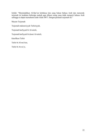 Istilah: “Memindahkan Al-Qur’an kebahasa lain yang bukan bahasa Arab dan mencetak
terjemah ini kedalam beberapa naskah agar dibaca orang yang tidak mengerti bahasa Arab
sehingga ia dapat memahami kitab Allah SWT. Dengan perataan terjemah ini.”
Macam Terjemah
Terjemah maknawiyyah Tafsiriyyah,
Terjemah harfiyyah bi Al-mitsli,
Terjemah harfiyyah bi dzuni Al-mitsli,
klasifikasi Tafsir
Tafsir bi Al-ma’tsur,
Tafsir bi Ar-ra’yi,

22

 