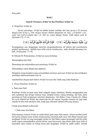 Ilmu jadal..
BAB 2
Sejarah Turunnya Al-Qur’an dan Penulisan Al-Qur’an
A. Pengertian Al-Qur’an
Secara etimologis, Al-Qur’an adalah bentuk mashdar dari kata qa-raa (‫ )قرأ‬sewazan
dengan kata fu’lan (‫ ,)فعل ن‬artinya bacaan; Dalam pengertian ini, kata. ‫ قرآن‬berarti ‫, مقروء‬
yaitu isim maf’ul (objek) dari ‫ . قققرأ‬Hal ini, sesuai dengan firman Allah dalam surat alQiyamah (75): 17-18:

﴾١٨﴿ ‫إ ِن علينا جمعه وقرآنه ﴿٧١﴾ فإذا قرأناهُ فاتبع قرآنه‬
ُ َ ْ ُ ْ ِّ َ
ََْ َ َ َِ
ُ َ ْ ُ َ ُ َ ْ َ َََْ ّ
Sesungguhnya atas tanggungan kami-lah mengumpulkannya (di dalam) dan (membuatmu
pandai) membacanya. Apabila kami telah selesai membacanya maka ikutilah bacaannya itu.
(QS. Al-Qiyamah: 17-18)
B. Hikmah Di Wahyukannya Al-Qur’an secara bertahap.
Memantapkan hati Nabi
Menentang dan melemahkan para penentang Al-Qur’an
Memudahkan untuk dihapal dan dipahami
Mengikuti setiap kejadian (yang menyebabkan turunnya ayat-ayat Al-Qur’an) dan melakukan
penahapan dalam penetapan syari’at,
membuktikan dengan pasti bahwa Al-Qur’an turun dari Allah yang maha bijaksana.
C. Proses Penulisan Al-Qur’an
a. Pada masa Nabi
Penulisan Al-Qur’an pada masa Nabi sungguh sangat sederhana, Mereka menggunakan alat
tulis sederhana dan berupa lontaran kayu, pelapah korma, tulang belulang, dan batu, dalm
penulisan ini Nabi mempunyai sekertaris diantaranya: Abu Bakar, Umar, Ustman,Ali, Abban
bin sa’id, Khalid bin Walid, dan muawiyah bin abi sopyan, kegiatan menulis ini juga tidak
sekedar di tulis oleh sekertaris nabi, tetapi juga oleh para sahabat nabi yang lainnya.
b.Pada masa khulafa al-Rasyidin
1. Pada masa Abu Bakar
Pada dasarnya seluruh Al-Qur’an sudah ditulis pada masa Nabi namun tulisan tersebut masih
berceceran dimana-mana, ketika terjadi perang yamamah pada masa Abu Bakar banyak para
penghapal Al-Qur’an yang meninggal, ketika itu Abu Bakar segara memanggil zaid bin tsabit
untuk segera mengumpulkan tulisan-tulisan yang berceceran yang ditulis pada masa Nabi di
karenakan takut catatan itu hilang karna para penghapal Al-Qur’an sudah sedikit. Setelah

4

 
