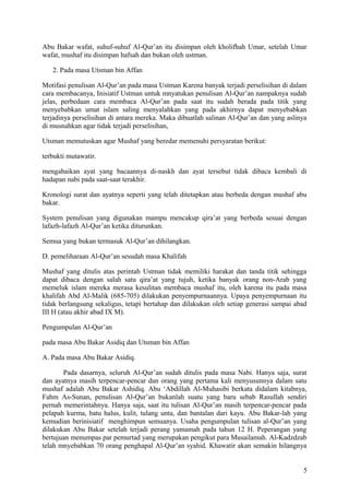 Abu Bakar wafat, suhuf-suhuf Al-Qur’an itu disimpan oleh kholifhah Umar, setelah Umar
wafat, mushaf itu disimpan hafsah dan bukan oleh ustman.
2. Pada masa Utsman bin Affan
Motifasi penulisan Al-Qur’an pada masa Ustman Karena banyak terjadi perselisihan di dalam
cara membacanya, Inisiatif Ustman untuk mnyatukan penulisan Al-Qur’an nampaknya sudah
jelas, perbedaan cara membaca Al-Qur’an pada saat itu sudah berada pada titik yang
menyebabkan umat islam saling menyalahkan yang pada akhirnya dapat menyebabkan
terjadinya perselisihan di antara mereka. Maka dibuatlah salinan Al-Qur’an dan yang aslinya
di musnahkan agar tidak terjadi perselisihan,
Utsman memutuskan agar Mushaf yang beredar memenuhi persyaratan berikut:
terbukti mutawatir.
mengabaikan ayat yang bacaannya di-naskh dan ayat tersebut tidak dibaca kembali di
hadapan nabi pada saat-saat terakhir.
Kronologi surat dan ayatnya seperti yang telah ditetapkan atau berbeda dengan mushaf abu
bakar.
System penulisan yang digunakan mampu mencakup qira’at yang berbeda sesuai dengan
lafazh-lafazh Al-Qur’an ketika diturunkan.
Semua yang bukan termasuk Al-Qur’an dihilangkan.
D. pemeliharaan Al-Qur’an sesudah masa Khalifah
Mushaf yang ditulis atas perintah Ustman tidak memiliki harakat dan tanda titik sehingga
dapat dibaca dengan salah satu qira’at yang tujuh, ketika banyak orang non-Arab yang
memeluk islam mereka merasa kesulitan membaca mushaf itu, oleh karena itu pada masa
khalifah Abd Al-Malik (685-705) dilakukan penyempurnaannya. Upaya penyempurnaan itu
tidak berlangsung sekaligus, tetapi bertahap dan dilakukan oleh setiap generasi sampai abad
III H (atau akhir abad IX M).
Pengumpulan Al-Qur’an
pada masa Abu Bakar Asidiq dan Utsman bin Affan
A. Pada masa Abu Bakar Asidiq.
Pada dasarnya, seluruh Al-Qur’an sudah ditulis pada masa Nabi. Hanya saja, surat
dan ayatnya masih terpencar-pencar dan orang yang pertama kali menyusunnya dalam satu
mushaf adalah Abu Bakar Ashidiq. Abu ‘Abdillah Al-Muhasibi berkata didalam kitabnya,
Fahm As-Sunan, penulisan Al-Qur’an bukanlah suatu yang baru sebab Rasullah sendiri
pernah memerintahnya. Hanya saja, saat itu tulisan Al-Qur’an masih terpencar-pencar pada
pelapah kurma, batu halus, kulit, tulang unta, dan bantalan dari kayu. Abu Bakar-lah yang
kemudian berinisiatif menghimpun semuanya. Usaha pengumpulan tulisan al-Qur’an yang
dilakukan Abu Bakar setelah terjadi perang yamamah pada tahun 12 H. Peperangan yang
bertujuan menumpas par pemurtad yang merupakan pengikut para Musailamah. Al-Kadzdzab
telah mnyebabkan 70 orang penghapal Al-Qur’an syahid. Khawatir akan semakin hilangnya
5

 