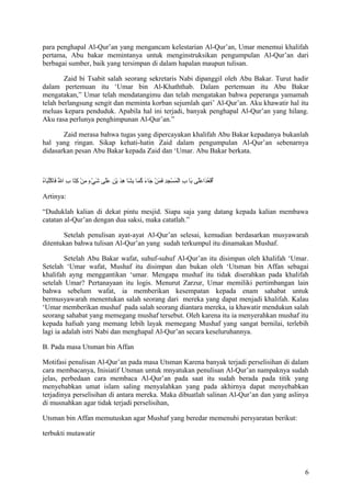 para penghapal Al-Qur’an yang mengancam kelestarian Al-Qur’an, Umar menemui khalifah
pertama, Abu bakar memintanya untuk menginstruksikan pengumpulan Al-Qur’an dari
berbagai sumber, baik yang tersimpan di dalam hapalan maupun tulisan.
Zaid bi Tsabit salah seorang sekretaris Nabi dipanggil oleh Abu Bakar. Turut hadir
dalam pertemuan itu ‘Umar bin Al-Khaththab. Dalam pertemuan itu Abu Bakar
mengatakan,” Umar telah mendatangimu dan telah mengatakan bahwa peperanga yamamah
telah berlangsung sengit dan meminta korban sejumlah qari’ Al-Qur’an. Aku khawatir hal itu
meluas kepara penduduk. Apabila hal ini terjadi, banyak penghapal Al-Qur’an yang hilang.
Aku rasa perlunya penghimpunan Al-Qur’an.”
Zaid merasa bahwa tugas yang dipercayakan khalifah Abu Bakar kepadanya bukanlah
hal yang ringan. Sikap kehati-hatin Zaid dalam pengumpulan Al-Qur’an sebenarnya
didasarkan pesan Abu Bakar kepada Zaid dan ‘Umar. Abu Bakar berkata.

ُ  َ‫ ُ تْ  ُ هاَ هاَهاَ هاَ  ِ تْ هاَ تْ  ِ  ِ هاَ هاَ تْ هاَ هاَ  ُ هاَ  ِ هاَ  ِ هاَ تْ  ِ هاَهاَ هاَ تْ م ٍ  ِ تْ  ِ هاَ  ِ لّ هاَ تْ  ُ ها‬
‫أقعداعلش ى بها ب المسجد فمن جهاء كمها بشها هد ين علش ى شيء من كتها ب ال فهاكتبهاه‬
Artinya:
“Duduklah kalian di dekat pintu mesjid. Siapa saja yang datang kepada kalian membawa
catatan al-Qur’an dengan dua saksi, maka catatlah.”
Setelah penulisan ayat-ayat Al-Qur’an selesai, kemudian berdasarkan musyawarah
ditentukan bahwa tulisan Al-Qur’an yang sudah terkumpul itu dinamakan Mushaf.
Setelah Abu Bakar wafat, suhuf-suhuf Al-Qur’an itu disimpan oleh khalifah ‘Umar.
Setelah ‘Umar wafat, Mushaf itu disimpan dan bukan oleh ‘Utsman bin Affan sebagai
khalifah ayng menggantikan ‘umar. Mengapa mushaf itu tidak diserahkan pada khalifah
setelah Umar? Pertanayaan itu logis. Menurut Zarzur, Umar memiliki pertimbangan lain
bahwa sebelum wafat, ia memberikan kesempatan kepada enam sahabat untuk
bermusyawarah menentukan salah seorang dari mereka yang dapat menjadi khalifah. Kalau
‘Umar memberikan mushaf pada salah seorang diantara mereka, ia khawatir mendukun salah
seorang sahabat yang memegang mushaf tersebut. Oleh karena itu ia menyerahkan mushaf itu
kepada hafsah yang memang lebih layak memegang Mushaf yang sangat bernilai, terlebih
lagi ia adalah istri Nabi dan menghapal Al-Qur’an secara keseluruhannya.
B. Pada masa Utsman bin Affan
Motifasi penulisan Al-Qur’an pada masa Utsman Karena banyak terjadi perselisihan di dalam
cara membacanya, Inisiatif Utsman untuk mnyatukan penulisan Al-Qur’an nampaknya sudah
jelas, perbedaan cara membaca Al-Qur’an pada saat itu sudah berada pada titik yang
menyebabkan umat islam saling menyalahkan yang pada akhirnya dapat menyebabkan
terjadinya perselisihan di antara mereka. Maka dibuatlah salinan Al-Qur’an dan yang aslinya
di musnahkan agar tidak terjadi perselisihan,
Utsman bin Affan memutuskan agar Mushaf yang beredar memenuhi persyaratan berikut:
terbukti mutawatir

6

 