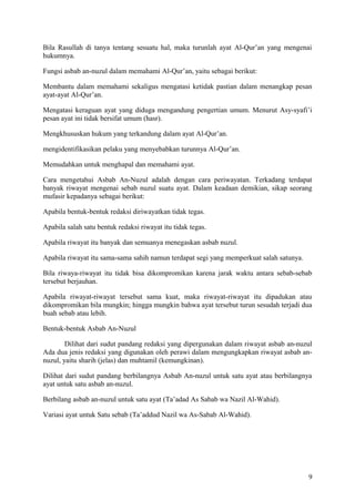 Bila Rasullah di tanya tentang sesuatu hal, maka turunlah ayat Al-Qur’an yang mengenai
hukumnya.
Fungsi asbab an-nuzul dalam memahami Al-Qur’an, yaitu sebagai berikut:
Membantu dalam memahami sekaligus mengatasi ketidak pastian dalam menangkap pesan
ayat-ayat Al-Qur’an.
Mengatasi keraguan ayat yang diduga mengandung pengertian umum. Menurut Asy-syafi’i
pesan ayat ini tidak bersifat umum (hasr).
Mengkhususkan hukum yang terkandung dalam ayat Al-Qur’an.
mengidentifikasikan pelaku yang menyebabkan turunnya Al-Qur’an.
Memudahkan untuk menghapal dan memahami ayat.
Cara mengetahui Asbab An-Nuzul adalah dengan cara periwayatan. Terkadang terdapat
banyak riwayat mengenai sebab nuzul suatu ayat. Dalam keadaan demikian, sikap seorang
mufasir kepadanya sebagai berikut:
Apabila bentuk-bentuk redaksi diriwayatkan tidak tegas.
Apabila salah satu bentuk redaksi riwayat itu tidak tegas.
Apabila riwayat itu banyak dan semuanya menegaskan asbab nuzul.
Apabila riwayat itu sama-sama sahih namun terdapat segi yang memperkuat salah satunya.
Bila riwaya-riwayat itu tidak bisa dikompromikan karena jarak waktu antara sebab-sebab
tersebut berjauhan.
Apabila riwayat-riwayat tersebut sama kuat, maka riwayat-riwayat itu dipadukan atau
dikompromikan bila mungkin; hingga mungkin bahwa ayat tersebut turun sesudah terjadi dua
buah sebab atau lebih.
Bentuk-bentuk Asbab An-Nuzul
Dilihat dari sudut pandang redaksi yang dipergunakan dalam riwayat asbab an-nuzul
Ada dua jenis redaksi yang digunakan oleh perawi dalam mengungkapkan riwayat asbab annuzul, yaitu sharih (jelas) dan muhtamil (kemungkinan).
Dilihat dari sudut pandang berbilangnya Asbab An-nuzul untuk satu ayat atau berbilangnya
ayat untuk satu asbab an-nuzul.
Berbilang asbab an-nuzul untuk satu ayat (Ta’adad As Sabab wa Nazil Al-Wahid).
Variasi ayat untuk Satu sebab (Ta’addud Nazil wa As-Sabab Al-Wahid).

9

 