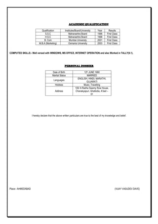 ACADEMIC QUALIFICATIONACADEMIC QUALIFICATIONACADEMIC QUALIFICATIONACADEMIC QUALIFICATION
Qualification Institutes/Board/University Year Results
S.S.C Maharashtra Board 1996 First Class
H.S.C Maharashtra Board 1998 First Class
B. Com Mumbai University 2001 First Class
M.B.A (Marketing) Osmania University 2003 First Class
COMPUTED SKILLS:- Well versed with WINDOWS, MS OFFICE, INTERNET OPERATION and also Worked in TALLY(9.1).
PERSONAL DOSSIERPERSONAL DOSSIERPERSONAL DOSSIERPERSONAL DOSSIER
Date of Birth 12th JUNE 1980
Marital Status MARRIED
Languages
ENGLISH, HINDI, MARATHI,
GUJARATI
Hobbies Music, Travelling
Address
100/ A Radha Swamy Row House,
Chanakyapuri, Ghatlodia, A’bad –
61
I hereby declare that the above written particulars are true to the best of my knowledge and belief.
Place:- AHMEDABAD (VIJAY VASUDEV DAVE)
 