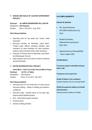  DESIGN AND BUILD OF ALKHOR EXPRESSWAY
PROJECT
Employer : ALJABER ENGINEERING WLL-QATAR.
Designation : Site Engineer.
Duration : Since 1 Feb 2018 – Aug 2018.
Work Responsibilities
 Executing work for foul sewer line, culvert, swale
excavation
 Structural activities for Manholes, Catch Basin,
Treated sewer effluent chambers (isolated valve
chambers, Air valve chambers, Air valve chambers,
washout valve Chambers & flow meter chambers).
 Execution of Precast work for Manholes, catch Basin
and Rectangular Channel
 Daily progress report and status of above mentioned
structural activities.
 QATAR INTEGRATED RAIL PROJECT
Doha Metro – Gold Line Under Ground Metro Project
Employer : ALYSJ –JV Qatar
Designation : Site Engineer
Duration : Since 14 Jun 2014 - Nov 2017
Work Responsibilities
 Executing work for the construction of under ground
structural building – Station & stabling yard (Bottom-
up Method)
 Executing water proofing works on the base slab,
External wall & Backfill activities
 ELS – Earth lateral support activities
 Finishing works
 Erection of pilling activities
ACCOMPLISHMENTS
Honors & Awards
 R2- Good Performer
AFCONS Infrastructure Ltd.
2013
 Student Secretary
National level symposium
EEC 2010
 National Service Scheme(NSS)
Team Leader 2005
Certifications
Formwork system & Scaffold training-
PERI & TMS
Temporary work supervisor
Health & Safety in the workplace
Charted Institute of Environmental Health
OHSA-Occupational Safety and Health
Administration
General Industry Safety and Health
 