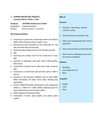  CHENNAI METRO RAIL PROJECT,
Contract UAA-01, Phase 1, India
Employer : AFCONS Infrastructure Limited
Designation : Engineer Execution
Duration : Since June 2011 – June 2014
Work Responsibilities
 Executing the construction of diaphragm wall for the length of
2000m (2km) & Plunge column in grade 1 rock.
 Executing top down excavation for the construction of roof
slab concourse slab and base slab
 Executing water proofing works on the roof slab and base
 slab
 Executing strut erection work for the construction of base
slab
 execution of diaphragm wall repair works (TAM grouting,
Slurry work)
 Construction of internal rooms, block work inside concourse
slab
 Construction of confinement wall and blind wall for TBM in
and out
 Execution of all instrument installation work at strait (GSM,
BSM, Inclinometer, Tilt meter, Crack meter, Vibrating wire
piezometer)
 UTILITY IDENTIFICATION- Identification of all underground
utilities i.e., TNEB (HT, LT&SC cables), Sewerage pipe line
metro water line and communication cables.
 Utility mapping and Diversion Works
 Construction of storm water pipeline and gravity sewer
pipeline
SKILLS
Personal
 Proactive, Team Player, Optimist,
Listener & Leader
 Good proficiency in MS-Office Tools
 Able to work independently with minimal
supervision
 Good communicating and Reporting skill
 Able to work in challenging environment
and strive for excellence
Software
 MS Office
 Auto CADD-2D & 3D
 Revit
Linguistic
 English
 Tamil
 Hindi
 