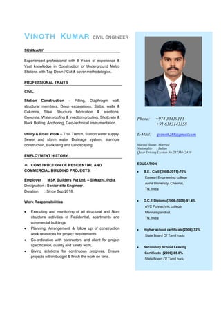 VINOTH KUMAR CIVIL ENGINEER
SUMMARY
Experienced professional with 8 Years of experience &
Vast knowledge in Construction of Underground Metro
Stations with Top Down / Cut & cover methodologies.
PROFESSIONAL TRAITS
CIVIL
Station Construction – Pilling, Diaphragm wall,
structural members, Deep excavations, Slabs, walls &
Columns, Steel Structure fabrication & erections,
Concrete, Waterproofing & injection grouting, Shotcrete &
Rock Bolting, Anchoring, Geo-technical Instrumentation.
Utility & Road Work – Trail Trench, Station water supply,
Sewer and storm water Drainage system, Manhole
construction, Backfilling and Landscaping.
EMPLOYMENT HISTORY
 CONSTRUCTION OF RESIDENTIAL AND
COMMERCIAL BUILDING PROJECTS.
Employer : MSK Builders Pvt Ltd. – Sirkazhi, India.
Designation : Senior site Engineer.
Duration : Since Sep 2018.
Work Responsibilities
 Executing and monitoring of all structural and Non-
structural activities of Residential, apartments and
commercial buildings.
 Planning, Arrangement & follow up of construction
work resources for project requirements.
 Co-ordination with contractors and client for project
specification, quality and safety work.
 Giving solutions for continuous progress, Ensure
projects within budget & finish the work on time.
Phone: +974 33419113
+91 6383143358
E-Mail: gvinoth288@gmail.com
Marital Status: Married
Nationality : Indian
Qatar Driving License No.28735642410
EDUCATION
 B.E., Civil [2008-2011]-70%
Easwari Engineering college
Anna University, Chennai,
TN, India
 D.C.E Diploma[2006-2008]-91.4%
AVC Polytechnic college,
Mannampandhal.
TN, India
 Higher school certificate[2006]-72%
State Board Of Tamil nadu
 Secondary School Leaving
Certificate [2006]-85.6%
State Board Of Tamil nadu
 