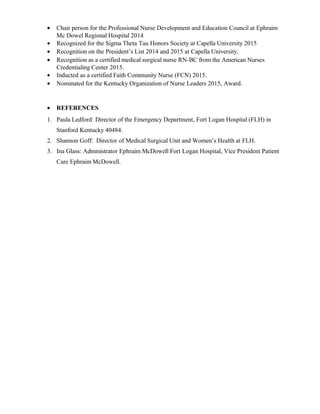 • Chair person for the Professional Nurse Development and Education Council at Ephraim
Mc Dowel Regional Hospital 2014
• Recognized for the Sigma Theta Tau Honors Society at Capella University 2015
• Recognition on the President’s List 2014 and 2015 at Capella University.
• Recognition as a certified medical surgical nurse RN-BC from the American Nurses
Credentialing Center 2015.
• Inducted as a certified Faith Community Nurse (FCN) 2015.
• Nominated for the Kentucky Organization of Nurse Leaders 2015, Award.
• REFERENCES
1. Paula Ledford: Director of the Emergency Department, Fort Logan Hospital (FLH) in
Stanford Kentucky 40484.
2. Shannon Goff: Director of Medical Surgical Unit and Women’s Health at FLH.
3. Ina Glass: Administrator Ephraim McDowell Fort Logan Hospital, Vice President Patient
Care Ephraim McDowell.
 
