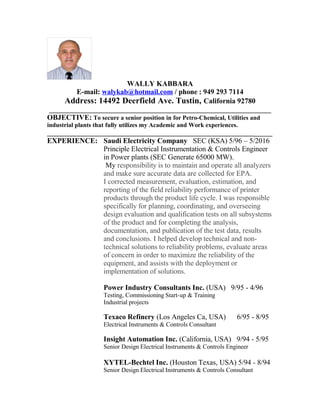 WALLY KABBARA
E-mail: walykab@hotmail.com / phone : 949 293 7114
Address: 14492 Deerfield Ave. Tustin, California 92780
_____________________________________________________________
OBJECTIVE: To secure a senior position in for Petro-Chemical, Utilities and
industrial plants that fully utilizes my Academic and Work experiences.
_______________________________________________________________________
EXPERIENCE: Saudi Electricity Company SEC (KSA) 5/96 C 5/2016
Principle Electrical Instrumentation & Controls Engineer
in Power plants (SEC Generate 65000 MW).
My responsibility is to maintain and operate all analyzers
and make sure accurate data are collected for EPA.
I corrected measurement, evaluation, estimation, and
reporting of the field reliability performance of printer
products through the product life cycle. I was responsible
specifically for planning, coordinating, and overseeing
design evaluation and qualification tests on all subsystems
of the product and for completing the analysis,
documentation, and publication of the test data, results
and conclusions. I helped develop technical and non-
technical solutions to reliability problems, evaluate areas
of concern in order to maximize the reliability of the
equipment, and assists with the deployment or
implementation of solutions.
Power Industry Consultants Inc. (USA) 9/95 - 4/96
Testing, Commissioning Start-up & Training
Industrial projects
Texaco Refinery (Los Angeles Ca, USA) 6/95 - 8/95
Electrical Instruments & Controls Consultant
Insight Automation Inc. (California, USA) 9/94 - 5/95
Senior Design Electrical Instruments & Controls Engineer
XYTEL-Bechtel Inc. (Houston Texas, USA) 5/94 - 8/94
Senior Design Electrical Instruments & Controls Consultant
 