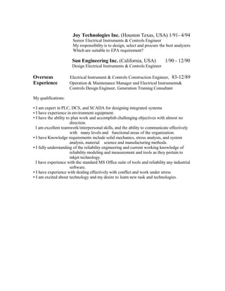 Joy Technologies Inc. (Houston Texas, USA) 1/91- 4/94
Senior Electrical Instruments & Controls Engineer
My responsibility is to design, select and procure the best analyzers
Which are suitable to EPA requirement?
Sun Engineering Inc. (California, USA) 1/90 - 12/90
Design Electrical Instruments & Controls Engineer
Overseas Electrical Instrument & Controls Construction Engineer, 83-12/89
Experience Operation & Maintenance Manager and Electrical Instruments&
Controls Design Engineer, Generation Training Consultant
My qualifications:
? I am expert in PLC, DCS, and SCADA for designing integrated systems
? I have experience in environment equipment.
? I have the ability to plan work and accomplish challenging objectives with almost no
direction.
I am excellent teamwork/interpersonal skills, and the ability to communicate effectively
with many levels and functional areas of the organization.
? I have Knowledge requirements include solid mechanics, stress analysis, and system
analysis, material science and manufacturing methods.
? I fully understanding of the reliability engineering and current working knowledge of
reliability modeling and measurement and tools as they pertain to
inkjet technology.
I have experience with the standard MS Office suite of tools and reliability any industrial
software.
? I have experience with dealing effectively with conflict and work under stress
? I am excited about technology and my desire to learn new task and technologies.
 