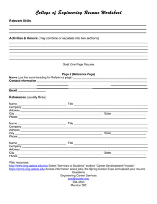 College of Engineering Resume Worksheet
Relevant Skills
________________________________________________________________________________
________________________________________________________________________________
________________________________________________________________________________

Activities & Honors (may combine or separate into two sections)
_________________________________________________________________________________________
_________________________________________________________________________________________
_________________________________________________________________________________________
_________________________________________________________________________________________
_________________________________________________________________________________________
_________________________________________________________________________________________

                                         Goal: One Page Resume


                                      Page 2 (Reference Page)
Name (use the same heading for Reference page) _______________________________________________
Contact Information ____________________                               _______________________
                    ____________________                               _______________________
                    ____________________                   ___________________________________
Email __________________

References (usually three)

Name ________________________________ Title ________________________________________________
Company _________________________________________________________________________________
Address __________________________________________________________________________________
City _________________________________________________________ State_______________________
Phone __________________________________________________________________________________

Name ________________________________ Title ________________________________________________
Company _________________________________________________________________________________
Address __________________________________________________________________________________
City _________________________________________________________ State_______________________
Phone __________________________________________________________________________________

Name ________________________________ Title ________________________________________________
Company _________________________________________________________________________________
Address __________________________________________________________________________________
City _________________________________________________________ State_______________________
Phone __________________________________________________________________________________

Web resources:
http://www.eng.iastate.edu/ecs Select “Services to Students” explore “Career Development Process”
https://ecms.eng.iastate.edu Access information about jobs, the Spring Career Expo and upload your resume
                                                  Questions
                                         Engineering Career Services
                                              ecs@iastate.edu
                                                   294-3553
                                                 Marston 308
 