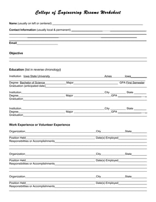 College of Engineering Resume Worksheet

Name (usually on left or centered) __________________________________________________________

Contact Information (usually local & permanent) ____________________     _______________________
________________________________________________________________________________________
             ____________________                                  _______________________
________________________________________________________________________________________
Email___________________________


Objective
_________________________________________________________________________________________
_________________________________________________________________________________________


Education (list in reverse chronology)

Institution Iowa State University                                  Ames          Iowa___________
________________________________________________________________________________________
Degree Bachelor of Science______________Major_____________________________ GPA First Semester
Graduation (anticipated date)__________________________________________________________________

Institution                                                    City           State ________
Degree                                Major                         GPA _______________ _
Graduation________________________________________________________________________________


Institution                                                    City           State ________
Degree                                Major                         GPA _______________ _
Graduation________________________________________________________________________________


Work Experience or Volunteer Experience

Organization                                                  City                 State__________
_________________________________________________________________________________________
Position Held                                                 Date(s) Employed___________________
Responsibilities or Accomplishments____________________________________________________________
_________________________________________________________________________________________
_________________________________________________________________________________________

Organization                                                  City                 State__________
_________________________________________________________________________________________
Position Held                                                 Date(s) Employed___________________
Responsibilities or Accomplishments____________________________________________________________
_________________________________________________________________________________________
_________________________________________________________________________________________

Organization                                                  City                 State__________
_________________________________________________________________________________________
Position Held                                                 Date(s) Employed___________________
Responsibilities or Accomplishments____________________________________________________________
_________________________________________________________________________________________
 