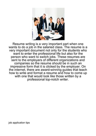 Resume writing is a very important part when one
wants to do a job in the salaried class. The resume is a
very important document not only for the students who
   want to enter the professional life but also for the
  person who want to switch jobs. These resumes are
  sent to the employers of different organizations and
    companies so the resume should be in such an
 impressive form that it is clicked by the employer. On
the internet, there are award-winning guides that teach
how to write and format a resume and how to come up
     with one that would look like those written by a
              professional top-notch writer.




job application tips
 