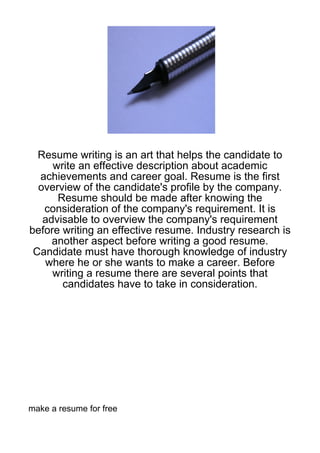 Resume writing is an art that helps the candidate to
     write an effective description about academic
  achievements and career goal. Resume is the first
  overview of the candidate's profile by the company.
      Resume should be made after knowing the
   consideration of the company's requirement. It is
   advisable to overview the company's requirement
before writing an effective resume. Industry research is
     another aspect before writing a good resume.
 Candidate must have thorough knowledge of industry
   where he or she wants to make a career. Before
     writing a resume there are several points that
       candidates have to take in consideration.




make a resume for free
 