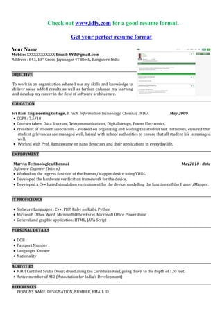 Get your perfect resume format
Your Name
Mobile: XXXXXXXXXXXX Email: XYZ@gmail.com
Address : 843, 13th
Cross, Jayanagar 4T Block, Bangalore India
OBJECTIVE
To work in an organization where I use my skills and knowledge to deliver value added results as well as further
enhance my learning and develop my career in the field of software architecture.
EDUCATION
Sri Ram Engineering College, B.E. Electrical & Electronics Engineering, Chennai, INDIA May 2009
? CGPA : 7.5/10
? Courses taken: Electrical Circuit, Telecommunications, Digital design, Power Electronics,
? President of student association C Worked on organizing and leading the student fest initiatives, ensured that
student grievances are managed well, liaised with school authorities to ensure that all student life is managed
well.
? Worked with Prof. Ramaswamy on nano detectors and their applications in everyday life.
EMPLOYMENT
Marvin Technologies,Chennai May2010 - date
Software Engineer (Intern)
? Worked on the ingress function of the Framer/Mapper device using VHDL
? Developed the hardware verification framework for the device.
? Developed a C++ based simulation environment for the device, modelling the functions of the framer/Mapper.
IT PROFICIENCY
? Software Languages : C++, PHP, Ruby on Rails, Python
? Microsoft Office Word, Microsoft Office Excel, Microsoft Office Power Point
? General and graphic application: HTML, JAVA Script
PERSONAL DETAILS
? DOB :
? Passport Number :
? Langauges Known:
? Nationality
ACTIVITIES
? NAUI Certified Scuba Diver; dived along the Caribbean Reef, going down to the depth of 120 feet.
? Active member of AID (Association for Indias Development)
REFERENCES
PERSONS NAME, DESIGNATION, NUMBER, EMAIL ID
 