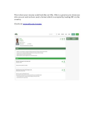 This is how your resume could look like on IDfy. IDfy is a great way to showcase
who you are and we have used a format which is accepted by leading HRs in the
country.
Check out www.idfy.com/resume
 