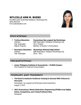 WYLCELLE ANN M. BUEBO
Ph3 Blk9 Lot33 Southville3 Poblacion, Muntinlupa City
0936-3857235
Ann.buebo@yahoo.com
 Tertiary Education: Pamantasan Ng Lungsod Ng Muntinlupa
Address: NBP Reservation, Poblacion Muntinlupa City
Year Graduated: 2011- Present
Degree Program: Bachelor of Science in Accountancy
 Secondary Education: Muntinlupa National High School
Address: NBP Reservation, Poblacion Muntinlupa City
Year Graduated: 2010 – 2011
 Junior Philippine Institute of Accountants – PLMUN Chapter
Vice President for External Communication
 The Road to Academic Exellence: Passing to Succeed With Failures to
Overcome
Pamantasan ng Lungsod ng Muntinlupa Audio Visual Room
August 7, 2013
 2013 Accountancy Week Celebration: Empowering JPIANs to be Highly
Active, Competitive, and Timely Proficient Now.
Participant
EDUCATIONAL
BACKGROUND
ORGANIZATIONAL
AFFILIATIONS
SEMINARS AND TRAININGS
ATTENDED
 