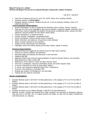 2
Magma Fincorp Ltd., Jodhpur
Worked with Magma Fincorp Ltd as a Deputy Manager Looking after Jodhpur & Udaipur.
Feb 2012 – Feb-2016
 Take Care of Collection & FI of CV, SUV, CE, AUTO, Tractor & HL handling 0-90 Bkt.
 Presently reporting to STATE HEAD.
 Managing Jodhpur Locations in Magma Fincorp Ltd. In all I am presently handling a team of 15
collection executives.
Field Investigation Responsibilities
 Conduct Investigation on field for gathering the information about a Person, Place or situation.
 They work as a part of the investigating team and are involved in gathering valuable information from a
Crime/Fraud scene & investigate the situation Circumstances for gathering proofs, witness and other
references that bring forward the truth behind certain events.
 Conduct Surveillance on matters entrusted.
 Conduct thorough investigation of suspected frauds.
 Conduct background checks & activity checks of suspects.
 Gather information and evidences through face to face interviews.
 Gather recorded statement & documentation.
 Organize all the collected data and information.
 Investigate claims and matters relating to third party Vendors, agents or brokers.
Collection Responsibilities
 Daily Monitoring and suggesting the required action for High Value Customer.
 Sorting out customer problems and grievances.
 Allocating targets and following the executives in their execution.
 Updating daily MIS
 Mapping of broken ptps of bkt and passing feedback to team for required follow-up and resolution.
 Daily performance review of field staff.
 Maintenance of bkt collection tracker and daily collection report.
 Field visit on problematic cases and coordinating resolve and service dispute cases.
 To ensure minimal RF for month by doing higher rollback.
 To ensure cash collected is deposited branch with in specified tat.
 To ensure strict adherence of specified COC.
 Bridging gap between the Management and executives.
 Training the new collection executives.
MAJOR ACHIEVEMENTS
 Achieved National award in 2012-2013 for Best performance in the category of TL C & V for the SBU of
Jodhpur.
 Achieved National award in 2013-2014 for Best performance in the category of TL C & V for the SBU of
Jodhpur.
 Achieved National award in 2014-2015 for Best performance in the category of TL C & V for the SBU of
Jodhpur
 Company promoted me as a Deputy Manager in Mar-2014 for Best Performance.
 Retention of team members and keeping them highly motivated. Set examples by attempting collection
calls with them in the field. This is a regular practice that keeps my team and me highly motivated and
committed towards our objective.
 