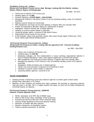 3
Tata Motors Finance Ltd., Jodhpur
Worked with Tata Motors Finance Ltd as a Asst. Manager. Looking after five Districts Jodhpur,
Udaipur, Bikaner, Nagour and Ganganagar.
Oct 2009 – Jan 2012
 Taking care of collection of CV & Auto Loan.
 Handling agency for 1-4 Bkt.
 Presently reporting to STATE HEAD – COLLECTION.
 Managing five Districts in Tata Motor Finance. In all I am presently handling a team of 8 collection
executives.
 Meeting customer directly for critical cases.
 MIS management and timely and accurate reporting to regional office and corporate office.
 Provide Accurate Data to Recovery Agency for repossession of vehicle.
 Segregation of Data & handing over to related agencies.
 Handling of customer queries related to collections.
 Laisioning between agency, customers & Tata Motor Finance.
 Implemented training course for new recruits.
 In Non-workable cases I have personally resolve these cases through regular Follows-ops, Visits,
Group Calling Legal Notices & Repossession.
Citi Financial Consumer Finance India Ltd., Jodhpur
Worked with Citi Financial as a officer. Looking after two agencies in Citi Financial at Jodhpur
handling Personal Loan.
Jan 2006 – Sept 2009
 Taking care of collection of Personal Loan.
 Handling agency for 0-90 Bkt
 Developing strategies and their implementation to ensure achieving organizational objective in
terms of keeping delinquency under control against targets both in soft and hard buckets.
 MIS management and timely and accurate reporting to regional office and corporate office.
 Managing two agencies in CITI Financial. In all I am presently handling a team of 25 collection
executives.
 Segregation of Data & handing over to related agencies.
 Taking care of documentation of agencies & Citi pertaining to Audit.
 Handling of customer queries related to collections.
 Laisioning between agencies, customers & Citi.
.MAJOR ACHIEVEMENTS
 Adopting principle of appointing bucket wise collection agencies to achieve goals at faster speed.
 Brought down delinquency in PL Product
 Retention of team members and keeping them highly motivated. Set examples by attempting collection
calls with them in the field. This is a regular practice that keeps my team and me highly motivated and
committed towards our objective.
Citi Financial Consumer Finance India Ltd., JODHPUR
Customer Process Associate (CPA)
 Ref No. Generation of all STPL files of NB/EB cases.
 Edition of files & final check. Knowledge of hard processing.
 Processing & checking of files from initial to disbursal stage.
 Tracking of files dispatched to HO & post disbursal tracking.
 Resolution of Problem files after disbursal.
 De-dupe maintenance & cancellation process.
 Follow up pending requirement for disb.files.
 