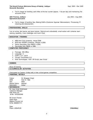4
The Umaid Fortune (Welcome Group of Hotels), Jodhpur Sept. 2005 – Dec 2005
Accounts Executive
 Full In charge for handling cash inflow at the bar counter (approx. 1 lac per day) and maintaining the
accounts of bar.
ACE Finance, Jodhpur July 2003 – Aug 2005
Operations Executive
 Full In charge of handling files, Making CAM’s (Customer Approval Memorandum), Processing, FI
checking and disbursement.
PROFESSIONAL SKILLS
I am an active, fast learner and good listener. Optimist and undoubtedly smart worker with cohesive team
working capability, I love challenges and trust in God.
EDUCATION / TRAINING
 MBA from GJU University, Hissar.2008
 BCA from MCRPV University, Bhopal in 2004
 Senior Secondary from RBSE in 2000.
 Secondary from RBSE in 1998.
COMPUTER PROFICIENCY
 Package: MS Office
 Language: C
 OOP’s: C++, JAVA
 Visuals: Visual Basic 6.0
 Web Technologies: ASP, VB Script, Java Script
HOBBIES
Music & Cooking.
Co-CURRICULAR ACTIVITIES
Participated as Captain (Volley ball) in Inter school games competition.
PERSONAL DETAILS
Father: Dr. Bhagwat Singh
DOB Feb.15, 1982
Sex Male
Marital Status Married
Nationality: Indian
REFERENCES
Mr. Ajay Singh Shekhawat
Collection Manager
Hdfc Bank Ltd
M No: -9783302549
Mr.Umaid Panwar
State Head
Magma Fincorp Ltd
M No: 8890631111
Date:
Place: JODHPUR (YOUVRAJ)
 