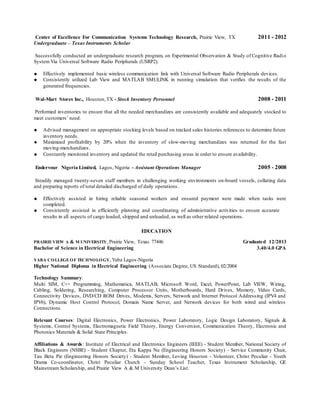 Center of Excellence For Communication Systems Technology Research, Prairie View, TX 2011 - 2012
Undergraduate – Texas Instruments Scholar
Successfully conducted an undergraduate research program, on Experimental Observation & Study of Cognitive Radio
System Via Universal Software Radio Peripherals (USRP2).
 Effectively implemented basic wireless communication link with Universal Software Radio Peripherals devices.
 Consistently utilized Lab View and MATLAB SMULINK in running simulation that verifies the results of the
generated frequencies.
Wal-Mart Stores Inc., Houston,TX - Stock Inventory Personnel 2008 - 2011
Performed inventories to ensure that all the needed merchandizes are consistently available and adequately stocked to
meet customers’ need.
 Advised management on appropriate stocking levels based on tracked sales histories references to determine future
inventory needs.
 Maximized profitability by 20% when the inventory of slow-moving merchandizes was returned for the fast
moving-merchandizes.
 Constantly monitored inventory and updated the retail purchasing areas in order to ensure availability.
Endervour Nigeria Limited, Lagos, Nigeria - Assistant Operations Manager 2005 - 2008
Steadily managed twenty-seven staff members in challenging working environments on-board vessels, collating data
and preparing reports of total detailed discharged of daily operations.
 Effectively assisted in hiring reliable seasonal workers and ensured payment were made when tasks were
completed.
 Consistently assisted in efficiently planning and coordinating of administrative activities to ensure accurate
results in all aspects of cargo loaded, shipped and unloaded, as well as other related operations.
EDUCATION
PRAIRIE VIEW A & M UNIVERSITY, Prairie View, Texas 77446 Graduated 12/2013
Bachelor of Science in Electrical Engineering 3.40/4.0 GPA
YABA COLLEGEOF TECHNOLOGY, Yaba Lagos-Nigeria
Higher National Diploma in Electrical Engineering (Associate Degree, US Standard), 02/2004
Technology Summary:
Multi SIM, C++ Programming, Mathematica, MATLAB, Microsoft Word, Excel, PowerPoint, Lab VIEW, Wiring,
Cabling, Soldering, Researching, Computer Processor Units, Motherboards, Hard Drives, Memory, Video Cards,
Connectivity Devices, DVD/CD ROM Drives, Modems, Servers, Network and Internet Protocol Addressing (IPV4 and
IPV6), Dynamic Host Control Protocol, Domain Name Server, and Network devices for both wired and wireless
Connections.
Relevant Courses: Digital Electronics, Power Electronics, Power Laboratory, Logic Design Laboratory, Signals &
Systems, Control Systems, Electromagnetic Field Theory, Energy Conversion, Communication Theory, Electronic and
Photonics Materials & Solid State Principles.
Affiliations & Awards: Institute of Electrical and Electronics Engineers (IEEE) - Student Member, National Society of
Black Engineers (NSBE) - Student Chapter, Eta Kappa Nu (Engineering Honors Society) - Service Community Chair,
Tau Beta Pie (Engineering Honors Society) - Student Member, Loving Houston - Volunteer, Christ Peculiar - Youth
Drama Co-coordinator, Christ Peculiar Church - Sunday School Teacher, Texas Instrument Scholarship, GE
Mainstream Scholarship, and Prairie View A & M University Dean’s List.
 