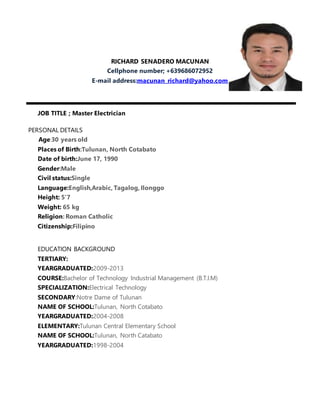 RICHARD SENADERO MACUNAN
Cellphone number; +639686072952
E-mail address:macunan_richard@yahoo.com
JOB TITLE ; Master Electrician
PERSONAL DETAILS
Age:30 years old
Places of Birth:Tulunan, North Cotabato
Date of birth:June 17, 1990
Gender:Male
Civil status:Single
Language:English,Arabic, Tagalog, Ilonggo
Height: 5’7
Weight: 65 kg
Religion: Roman Catholic
Citizenship:Filipino
EDUCATION BACKGROUND
TERTIARY:
YEARGRADUATED:2009-2013
COURSE:Bachelor of Technology Industrial Management (B.T.I.M)
SPECIALIZATION:Electrical Technology
SECONDARY:Notre Dame of Tulunan
NAME OF SCHOOL:Tulunan, North Cotabato
YEARGRADUATED:2004-2008
ELEMENTARY:Tulunan Central Elementary School
NAME OF SCHOOL:Tulunan, North Catabato
YEARGRADUATED:1998-2004
 