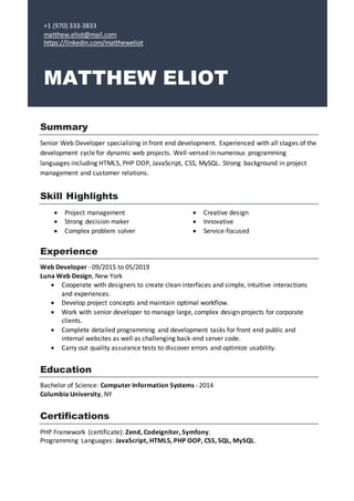 +1 (970) 333-3833
matthew.eliot@mail.com
https://linkedin.com/mattheweliot
MATTHEW ELIOT
Summary
Senior Web Developer specializing in front end development. Experienced with all stages of the
development cycle for dynamic web projects. Well-versed in numerous programming
languages including HTML5, PHP OOP, JavaScript, CSS, MySQL. Strong background in project
management and customer relations.
Skill Highlights
 Project management
 Strong decision maker
 Complex problem solver
 Creative design
 Innovative
 Service-focused
Experience
Web Developer - 09/2015 to 05/2019
Luna Web Design, New York
 Cooperate with designers to create clean interfaces and simple, intuitive interactions
and experiences.
 Develop project concepts and maintain optimal workflow.
 Work with senior developer to manage large, complex design projects for corporate
clients.
 Complete detailed programming and development tasks for front end public and
internal websites as well as challenging back-end server code.
 Carry out quality assurance tests to discover errors and optimize usability.
Education
Bachelor of Science: Computer Information Systems - 2014
Columbia University, NY
Certifications
PHP Framework (certificate): Zend, Codeigniter, Symfony.
Programming Languages: JavaScript, HTML5, PHP OOP, CSS, SQL, MySQL.
 