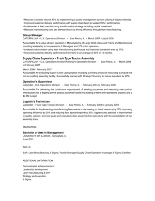 • Reduced customer returns 40% by implementing a quality management system utilizing 6 Sigma methods.
• Improved customer delivery performance with supply chain team to sustain 95%+ performance.
• Implemented a lean manufacturing transformation strategy including capital investment.
• Reduced manufacturing cost per standard hour by driving efficiency through lean manufacturing.
Group Manager
CATERPILLAR - U.S. Operations Division - East Peoria, IL - March 2007 to April 2009
Accountable for a value stream operation in Manufacturing of Large Weld, Case and Frame and Maintenance
providing leadership to 9 supervisors, 2 Managers and 375 union operators.
• Analyzed value stream using lean manufacturing techniques and improved constraint area by 15%.
• Improved customer delivery performance from 60% to an average of 90% in 12 months.
Supply Chain Supervisor - Track Type Tractor Assembly
CATERPILLAR - U.S. Operations Division/America's Operations Division - East Peoria, IL - March 2006
to February 2007
March 2006 - February 2007
Accountable for executing Supply Chain Lean projects including a primary project of insourcing a product line
into an existing assembly facility. Successfully teamed with Strategic Sourcing to reduce suppliers by 40%.
Operation's Supervisor
Caterpillar - U.S. Operations Division - East Peoria, IL - February 2004 to February 2006
Accountable for delivering the continuous improvement of existing processes and executing new product
introductions for a flagship prime product assembly facility by leading a three shift operations process and a
$4.6M budget
Logistic's Technician
Caterpillar - Track Type Tractors Division - East Peoria, IL - February 2003 to January 2004
Accountable for implementing manufacturing lean events in decreasing on hand inventory by 25%, improving
operating efficiency by 20% and reducing floor space/footprint by 30%. Aggressively assisted in improvement
in quality, velocity, and cost goals and executed a lean assembly line restructure with the consolidation of two
assembly lines.
EDUCATION
Bachelor of Arts in Management
UNIVERSITY OF ILLINOIS - Springfield, IL
June 2011
SKILLS
SAP, Lean Manufacturing, 6 Sigma, Facility Manager/Supply Chain/Operation's Manager 6 Sigma Certified
ADDITIONAL INFORMATION
Demonstrated achievements in:
Leadership development
Lean manufacturing & SAP
Strategy and execution
6 Sigma
 