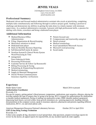 Pg. 1 of 2
JENTEL VEALS
2126 Brighton Circle Corona, CA 92881
Cell: (719) 232-2827
jentelv@yahoo.com
Professional Summary
Dedicated, driven and focused medical administrative assistant who excels at prioritizing, completing
multiple tasks simultaneously and following through to achieve project goals. Seeking a position to
challenge and demonstrate my abilities in getting the tasks done in a timely manner with minimum
supervision. As a medical administrative assistant, I present with high professional skills, a passion for
dealing with clients, coworkers and being a dedicated team player.
Additional Information
Medical/Business Office Patient-focused care
Administration Compassionate and trustworthy caregiver
Filing, Organization & Record keeping Detail-oriented
Meticulous attention to detail Medical terminology
Dedicated team player Excel spreadsheets/Microsoft Access
Daily & Monthly Business Reporting Microsoft word processing
Self-directed/Self starter & mature Social media
NextGen System/E-Clinical Works System
Word Processing & Time
management
Parts Ordering & Order
Processing Professional
Customer Service & Follow Up Resourceful
Billing Processing & Faxing
Scheduling & Dispatching/Receptionist
Medical terminology
Supply & Materials Management
Oral & Written Communications
Insurance eligibility verifications
Experience
Haider Spine Center March 2016 to present
Authorization Coordinator
Riverside, CA
Pre-ops for surgery, getting patient’s blood pressure, temperature, medications, past surgeries, allergies, playing the
dvd that explains the type of surgery they’re going to be having, RFA’s (request for authorizations for medications
or durable medical equipment), faxing or mailing out medication scripts, DME (durable medical equipment)
dispensing back braces, cervical collars, bone growth stimulators etc, scanning paperwork, handling referrals,
documentation in the computer system, speak to insurance adjustors, pharmacies and patients regarding different
medications, RFA’s. etc and return phone calls.
American Management Resources/National Laboratory Services October 2015 to April 2016
UDT (Urine Drug Testing) Technician
Riverside, CA
Collect urine samples & bag, document in excel spread sheet, ship specimens, prepare toxicology reports for
review by the doctor, do appeal reports for rejected bills, do any incident reports & order supplies.
 