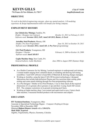 KEVIN GILLS                                                                    (724) 877-9390
716 France St New Orleans, LA 70117                                       kmgills@hotmail.com

OBJECTIVE

To work in the field of engineering concepts, where my spatial analysis, 3-D modeling
experience & design implementation skills will benefit your hiring company.

EMPLOYMENT HISTORY

       Joy Global (Joy Mining), Franklin, PA
       Drafter / Designer (on Contract)                October 31, 2011 to February 8, 2013
       Software used: Inventor 2012, SAP, AutoCAD 2012, Raster, & Excel.

       Astralloy Steel Products, Masury, OH
       Drafter, Pro-Nest Programmer                       June 18, 2011 to October 19, 2011
       Software used: Inventor 2012, AutoCAD, & Pro-Nest (programming)

       GLI Pool Products, Youngstown, OH
       Designer / Checker                                  February 8, 2009 to October 16, 2009
       Software used: AutoCAD R15

       Gajda Machine Shop, New Castle, PA
       General Laborer, Lathe Machinist                June 2004 to August 2005 (Summer Help)

PROFESSIONAL PROFILE

       As a Drafter Contractor for Joy Mining, I assisted engineers in underground coal mining.
        I created models ranging from a detailed sketch, to modeling and drawing full mining
        assemblies. I used SAP software to keep Bills of Materials & drawing changes managed.
       Working at Astralloy, using the latest CAD (3D Inventor) technologies, I designed
        fabrications that include high definition Plasma and Oxy-acetylene plate cutting, plate
        etching and center punch marking through Pro-Nest programming software.
       As a Pre-Designer / Drafter at GLI Pool Products, I was to final check all the required
        dimensions of a in-ground, above ground, or spa and draw it using AutoCAD version
        R15. The company customizes in in-ground swimming pool liners.
       Working at Gajda machine shop, I was trained and supervised to run a 3 piece chuck
        lathe machine; I measured finished products with micrometers and calipers.

EDUCATION

ITT Technical Institute, Youngstown, Ohio
Associate in Specialized Technology Degree – Computer Drafting & Design
November 2006 to December 2008
Obtained Highest Honors Award with a 3.94 GPA
Math Skills Acquired:
Algebra, Trigonometry, Physics, Geometry, Calculus



                               References available upon request
 