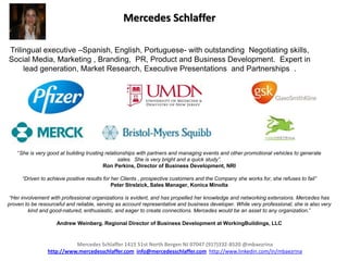 Mercedes Schlaffer

Trilingual executive –Spanish, English, Portuguese- with outstanding Negotiating skills,
Social Media, Marketing , Branding, PR, Product and Business Development. Expert in
     lead generation, Market Research, Executive Presentations and Partnerships .




    “She is very good at building trusting relationships with partners and managing events and other promotional vehicles to generate
                                                 sales. She is very bright and a quick study”.
                                          Ron Perkins, Director of Business Development, NRI

      “Driven to achieve positive results for her Clients , prospective customers and the Company she works for, she refuses to fail”
                                              Peter Strelzick, Sales Manager, Konica Minolta

 “Her involvement with professional organizations is evident, and has propelled her knowledge and networking extensions. Mercedes has
proven to be resourceful and reliable, serving as account representative and business developer. While very professional, she is also very
         kind and good-natured, enthusiastic, and eager to create connections. Mercedes would be an asset to any organization.”

                    Andrew Weinberg. Regional Director of Business Development at WorkingBuildings, LLC


                           Mercedes Schlaffer 1415 51st North Bergen NJ 07047 (917)332-8520 @mbaezrina
                 http://www.mercedesschlaffer.com info@mercedesschlaffer.com http://www.linkedin.com/in/mbaezrina
 