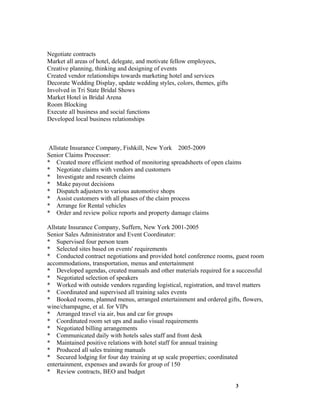 Negotiate contracts
Market all areas of hotel, delegate, and motivate fellow employees,
Creative planning, thinking and designing of events
Created vendor relationships towards marketing hotel and services
Decorate Wedding Display, update wedding styles, colors, themes, gifts
Involved in Tri State Bridal Shows
Market Hotel in Bridal Arena
Room Blocking
Execute all business and social functions
Developed local business relationships



 Allstate Insurance Company, Fishkill, New York 2005-2009
Senior Claims Processor:
* Created more efficient method of monitoring spreadsheets of open claims
* Negotiate claims with vendors and customers
* Investigate and research claims
* Make payout decisions
* Dispatch adjusters to various automotive shops
* Assist customers with all phases of the claim process
* Arrange for Rental vehicles
* Order and review police reports and property damage claims

Allstate Insurance Company, Suffern, New York 2001-2005
Senior Sales Administrator and Event Coordinator:
* Supervised four person team
* Selected sites based on events' requirements
* Conducted contract negotiations and provided hotel conference rooms, guest room
accommodations, transportation, menus and entertainment
* Developed agendas, created manuals and other materials required for a successful
* Negotiated selection of speakers
* Worked with outside vendors regarding logistical, registration, and travel matters
* Coordinated and supervised all training sales events
* Booked rooms, planned menus, arranged entertainment and ordered gifts, flowers,
wine/champagne, et al. for VIPs
* Arranged travel via air, bus and car for groups
* Coordinated room set ups and audio visual requirements
* Negotiated billing arrangements
* Communicated daily with hotels sales staff and front desk
* Maintained positive relations with hotel staff for annual training
* Produced all sales training manuals
* Secured lodging for four day training at up scale properties; coordinated
entertainment, expenses and awards for group of 150
* Review contracts, BEO and budget

                                                                         3
 