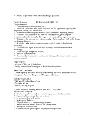 *   Process all payments within established budget guidelines


Family Restaurant             The Pitt Stop Cafe 1995-1999
Owner / Operator:
* Ensured an optimal dinning experience
* Monitored compliance with health, sanitation and fire regulations regarding food
preparation, serving, and maintenance
* Planned menus focusing on nutritional value, palatability, popularity, and cost
* Monitored food preparation and methods, size of portions, garnishing and
presentation of food to ensure food is prepared and presented in a superior manner
* Directed worker training, resolved personnel problems, hired new staff, and evaluated
employee performance
* Scheduled cooks' assignments to ensure economical use of food and timely
preparation
* Estimated food, liquor, wine, and other beverage consumption and stocked
accordingly
* Monitor budget, and payroll records,
* Resolved customer issues
* Oversee and enforce nutrition standards for dining establishment based on accepted
industry standards

EDUCATION
University of Phoenix, Axia College
Pursuing an associate of arts degree in Hospitality Management

RELEVANT COURSES
IT and Hospitality Research - Finance for Hospitality Research - Food and Beverage
Management Research - Lodging and Management Research

COMPUTER SKILLS
* MS Word, Excel and PowerPoint
* Next Gen AS 400
Caterese, catering program

 Allstate Insurance Company, Fishkill, New York 2005-2009
Senior Claims Processor:
* Created more efficient method of monitoring spreadsheets of open claims
* Negotiate claims with vendors and customers
* Investigate and research claims
* Make payout decisions
* Dispatch adjusters to various automotive shops
* Assist customers with all phases of the claim process
* Arrange for Rental vehicles
* Order and review police reports and property damage claims

                                                                        4
 
