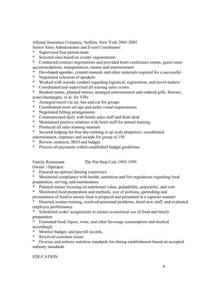 Allstate Insurance Company, Suffern, New York 2001-2005
Senior Sales Administrator and Event Coordinator:
* Supervised four person team
* Selected sites based on events' requirements
* Conducted contract negotiations and provided hotel conference rooms, guest room
accommodations, transportation, menus and entertainment
* Developed agendas, created manuals and other materials required for a successful
* Negotiated selection of speakers
* Worked with outside vendors regarding logistical, registration, and travel matters
* Coordinated and supervised all training sales events
* Booked rooms, planned menus, arranged entertainment and ordered gifts, flowers,
wine/champagne, et al. for VIPs
* Arranged travel via air, bus and car for groups
* Coordinated room set ups and audio visual requirements
* Negotiated billing arrangements
* Communicated daily with hotels sales staff and front desk
* Maintained positive relations with hotel staff for annual training
* Produced all sales training manuals
* Secured lodging for four day training at up scale properties; coordinated
entertainment, expenses and awards for group of 150
* Review contracts, BEO and budget
* Process all payments within established budget guidelines


Family Restaurant             The Pitt Stop Cafe 1995-1999
Owner / Operator:
* Ensured an optimal dinning experience
* Monitored compliance with health, sanitation and fire regulations regarding food
preparation, serving, and maintenance
* Planned menus focusing on nutritional value, palatability, popularity, and cost
* Monitored food preparation and methods, size of portions, garnishing and
presentation of food to ensure food is prepared and presented in a superior manner
* Directed worker training, resolved personnel problems, hired new staff, and evaluated
employee performance
* Scheduled cooks' assignments to ensure economical use of food and timely
preparation
* Estimated food, liquor, wine, and other beverage consumption and stocked
accordingly
* Monitor budget, and payroll records,
* Resolved customer issues
* Oversee and enforce nutrition standards for dining establishment based on accepted
industry standards

EDUCATION

                                                                         5
 