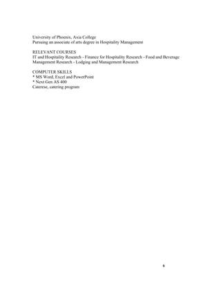University of Phoenix, Axia College
Pursuing an associate of arts degree in Hospitality Management

RELEVANT COURSES
IT and Hospitality Research - Finance for Hospitality Research - Food and Beverage
Management Research - Lodging and Management Research

COMPUTER SKILLS
* MS Word, Excel and PowerPoint
* Next Gen AS 400
Caterese, catering program




                                                                        6
 
