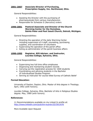 2001-2007     Associate Director of Purchasing,
              Prescription Supply, Inc. Northwood, Ohio.

  General Responsibilities:

       Assisting the Director with the purchasing of
       pharmaceuticals from various manufacturers
       Responsible for Schedule II (Narcotics) orders

1996-2001     Pastoral Associate and Director of the Church
              Warming Center for the Homeless,
              Saints Peter and Paul Jesuit Church, Detroit, Michigan.

  General Responsibilities:

       Directing the operation of the daily Warming Center
       including supervision of 4 staff, counseling, purchasing
       supplies, and coordination of volunteers
       Supervising the operation of the parish office
       Acting as administrator of the parish business affairs

1990-1995     Registrar, BIS Advisor, and Instructor,
              Lourdes College, Sylvania, Ohio.

  General Responsibilities:

       Supervising two full time office employees
       Organizing and maintaining student records
       Carrying out the registration process for 1600 students
       Coordinating and advising students in the Bachelor
       of Individualized Studies Program
       Serving as instructor for course titled Survey of Catholic Belief

Formal Education:

  University of Dayton, Dayton, Ohio. Master of Arts degree in Theology.
  April, 1992 (with honors).

  Lourdes College, Sylvania, Ohio. Bachelor of Arts in Religious Studies
  degree. May, 1989 (with honors).

References:

  11 Recommendations available on my Linked In profile at:
  http://www.linkedin.com/pub/tim-kusner/22/301/b76

  More Available Upon Request
 