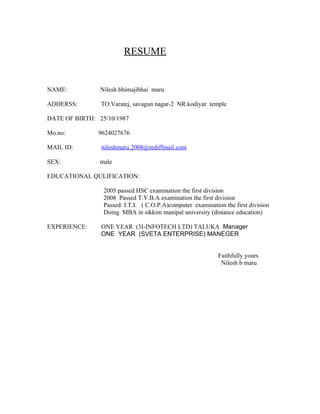 RESUME


NAME:           Nilesh bhimajibhai maru

ADDERSS:        TO.Varatej, savagun nagar-2 NR.kodiyar temple

DATE OF BIRTH: 25/10/1987

Mo.no:         9624027676

MAIL ID:        nileshmaru.2008@rediffmail.com

SEX:            male

EDUCATIONAL QULIFICATION:

                 2005 passed HSC examination the first division
                 2008 Passed T.Y.B.A examination the first division
                 Passed: I.T.I. ( C.O.P.A)computer examination the first division
                 Doing MBA in sikkim manipal university (distance education)

EXPERIENCE:     ONE YEAR (3I-INFOTECH LTD) TALUKA Manager
                ONE YEAR (SVETA ENTERPRISE) MANEGER


                                                             Faithfully yours
                                                              Nilesh b maru
 