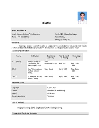 RESUME

Nizam Mohideen.M

Email –Mohamed_nizam72@yahoo.com                              No:22/124, Villayathsa Nagar,
Phone - +91-8883029032                                        Keerai Kollai,
                                                              Woraiyur, Trichy – 03.
Objective
          Seeking a career, which offers a lot of scope and freedom to be innovative and motivates to
perform and contribute to the organization’s development and its journey towards its vision.
Academic Qualification


        Course              Institution          Examining          Year & month         Percentage
                                                 Authority            of Passing             %

B. E. ( CSE )          Kurinji College of     Anna
                       Engineering and        University,Trichy    May, 2011           First Class
                       Technology,Trichy.                                               68%

H.S.C                  K.A.P Viswanatham      State Board          April, 2007         First Class
                       Hr. Sec. School,                                                 70%
                       Trichy.

S.S.L.C                St.Joseph’s Hr. Sec.   State Board          April, 2005         First Class
                       School, Trichy.                                                  69%

Technical Skills


Languages                                         C,C++,.NET
Courses                                           Hardware & Networking
RDBMS                                             MS Access
Operating systems                                 Windows



Area of Interest


          Image processing, OOPS, Cryptography, Software Engineering.


Extra and Co-Curricular Activities
 