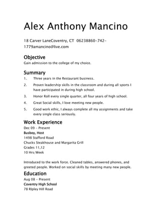 Alex Anthony Mancino
18 Carver Lane Coventry, CT 06238 860-742-
1779 amancino@live.com

Objective
Gain admission to the college of my choice.


Summary
1.    Three years in the Restaurant business.

2.    Proven leadership skills in the classroom and during all sports I
      have participated in during high school.

3.    Honor Roll every single quarter, all four years of high school.

4.    Great Social skills, I love meeting new people.

5.    Good work ethic, I always complete all my assignments and take
      every single class seriously.

Work Experience
Dec 09 - Present
Busboy, Host
1498 Stafford Road
Chucks Steakhouse and Margarita Grill
Grades 11,12
10 Hrs/Week


Introduced to the work force. Cleaned tables, answered phones, and
greeted people. Worked on social skills by meeting many new people.

Education
Aug 08 - Present
Coventry High School
78 RIpley Hill Road
 
