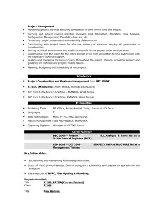 Project Management
•       Monitoring project activities ensuring completion of same within time and budget.
•       Carrying out project related activities involving Cost Estimation, Allocation, Risk Analysis,
        Configuration Management, Feasibility Analysis, etc.
•       Conducting project assessment and feasibility determination.
•       Coordinating with project team for effective delivery of solutions keeping all parameters in
        consideration.
•       Setting technical environment and quality standards for the project under consideration.
•       Coordinating with the client for the entire project cycle from conception to final submission with
        the necessary technical support.
•       Leading and managing the project teams throughout the project lifecycle, providing support and
        guidance on technical and project-related issues.
•       Planning, Budgeting and Scheduling of live project .


                                                   Scholastics

•       Project Construction and Business Management from MIT, PUNE.

•       B.Tech. (Mechanical) from JNNCE, Shimoga (Bangalore)

•       12th from E.Rly.Boy’s.H.S.School , ASANSOL, West Bengal

•       10th from E.Rly.Boy’s.H.S.School, ASANSOL, West Bengal.

                                                  IT Expertise

•       Publishing Tools      MS Office, Adobe Acrobat Tools, Macros in MS Excel
•       Languages             C.

•       Web Technologies      Moss, HTML, XML, Java Script.
•       Project Management Tools MS PROJECT, PRIMVERA.

•       Operating Systems     Windows 9.x/NT/XP, Linux.

                                               Career Contour
                              DEC 2009 – Present                       B.L.Kashyap & Sons ltd as a
                              Sr.Mechanical Engineer (MEP)

                              SEP 2009 – DEC 2009                 SIMPLEX INFRASTRUCTURE ltd as a
                              Management Trainee

    Key Deliverables:


    •    Establishing and maintaining Relationship with client.

    •   Study of HVAC plans/drawings, Control piping/duct schematics and prepare an apt solution site
         execution.

    •   Site execution of HVAC, Fire Fighting & Plumbing.

    Projects Handled:
    Title         AIIMS PATNA(Current Project)
    Client        AIIMS

    Title            New Horizon
 