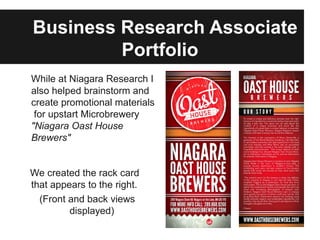 Business Research Associate
         Portfolio
While at Niagara Research I
also helped brainstorm and
create promotional materials
 for upstart Microbrewery
"Niagara Oast House
Brewers"


We created the rack card
that appears to the right.
  (Front and back views
         displayed)
 