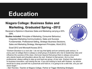Education
Niagara College: Business Sales and
  Marketing, Graduated Spring –2012
Received a Diploma in Business Sales and Marketing carrying a 93%
   GPA.
Studies included: Principles of Marketing, Consumer Behaviour,
   Integrated Marketing Communications, Sales and Success
   Fundamentals. Professional Selling, Strategic Business Decisions,
   Sales and Marketing Strategy, Management Principles, Word 2012,
    Excel 2012 and Microsoft Access 2012.
 “Graham Davidson is a rock star. I do not say that lightly and am certainly quite serious. In
 every year at college there is always a small group of students who rise to leadership roles and
 influence the success of the class. And even beyond that group there is always one person
 who stands heads and shoulders above the rest. Graham is that person. He is a true
 professional, always willing to step up and lead any group, of any size. Graham has dedication
 to business innovation, and raising the bar. If you are looking to work with Graham, my advice
 would be to strap yourself into a parachute and hold on, it is going to be a wild ride, one you will
 never forget.”
 - Neil Thornton, Teacher at Niagara College, Partner at Trigger Marketing Strategies
 