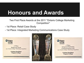Honours and Awards
     Two First Place Awards at the 2011 "Ontario College Marketing
                               Competition"
- 1st Place: Retail Case Study
- 1st Place: Integrated Marketing Communications Case Study
 