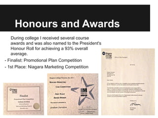 Honours and Awards
    During college I received several course
    awards and was also named to the President's
    Honour Roll for achieving a 93% overall
    average.
- Finalist: Promotional Plan Competition
- 1st Place: Niagara Marketing Competition
 
