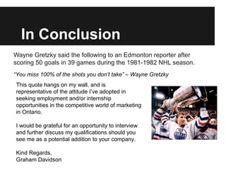 In Conclusion
Wayne Gretzky said the following to an Edmonton reporter after
scoring 50 goals in 39 games during the 1981-1982 NHL season.
“You miss 100% of the shots you don’t take” – Wayne Gretzky
This quote hangs on my wall, and is
representative of the attitude I’ve adopted in
seeking employment and/or internship
opportunities in the competitive world of marketing
in Ontario.

I would be grateful for an opportunity to interview
and further discuss my qualifications should you
see me as a potential addition to your company.

Kind Regards,
Graham Davidson
 