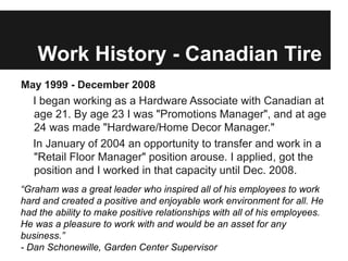 Work History - Canadian Tire
May 1999 - December 2008
   I began working as a Hardware Associate with Canadian at
   age 21. By age 23 I was "Promotions Manager", and at age
   24 was made "Hardware/Home Decor Manager."
   In January of 2004 an opportunity to transfer and work in a
   "Retail Floor Manager" position arouse. I applied, got the
   position and I worked in that capacity until Dec. 2008.
“Graham was a great leader who inspired all of his employees to work
hard and created a positive and enjoyable work environment for all. He
had the ability to make positive relationships with all of his employees.
He was a pleasure to work with and would be an asset for any
business.”
- Dan Schonewille, Garden Center Supervisor
 