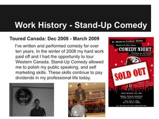 Work History - Stand-Up Comedy
Toured Canada: Dec 2008 - March 2009
  I've written and performed comedy for over
  ten years. In the winter of 2008 my hard work
  paid off and I had the opportunity to tour
  Western Canada. Stand-Up Comedy allowed
  me to polish my public speaking, and self
  marketing skills. These skills continue to pay
  dividends in my professional life today.
 