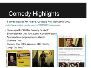 Comedy Highlights
- 1 of 8 finalists for XM Radio's "Canada's Next Top Comic" 2009
- http://www.stcatharinesstandard.ca/2009/08/27/make-laugh

- Showcased for "Halifax Comedy Festival"
- Showcased for "Just for Laughs" Comedy Festival
- Appeared as a judge on Much-Music's
"Video on Trial"
- Comedy Star of the Week on CBC radio's
"Laugh Out Loud"
 